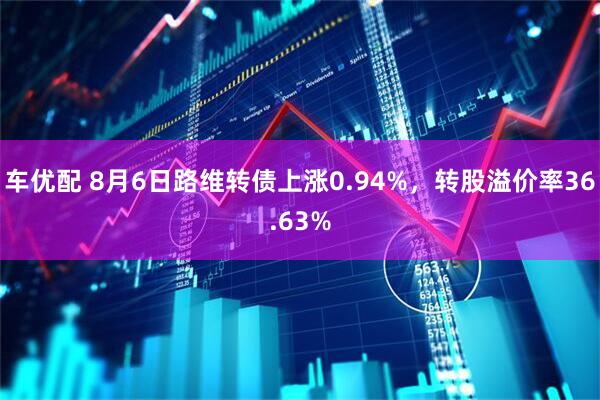 车优配 8月6日路维转债上涨0.94%，转股溢价率36.63%