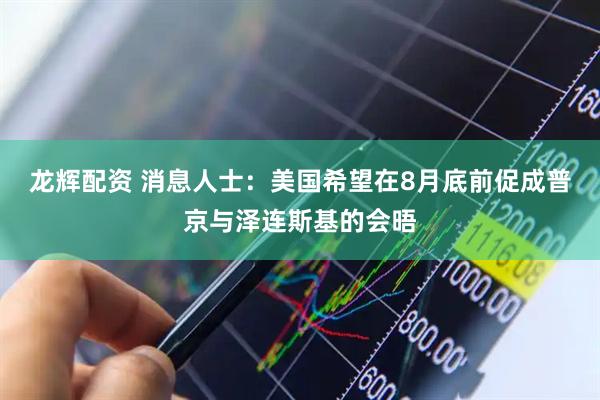 龙辉配资 消息人士：美国希望在8月底前促成普京与泽连斯基的会晤