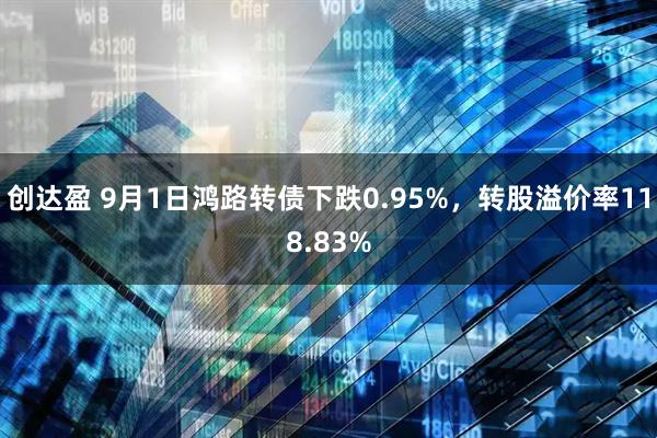 创达盈 9月1日鸿路转债下跌0.95%，转股溢价率118.83%