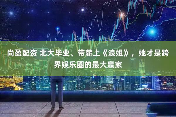 尚盈配资 北大毕业、带薪上《浪姐》，她才是跨界娱乐圈的最大赢家