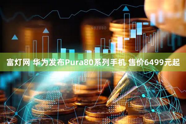 富灯网 华为发布Pura80系列手机 售价6499元起