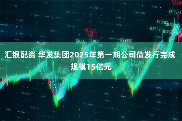 汇银配资 华发集团2025年第一期公司债发行完成 规模15亿元