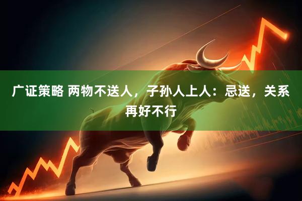 广证策略 两物不送人，子孙人上人：忌送，关系再好不行