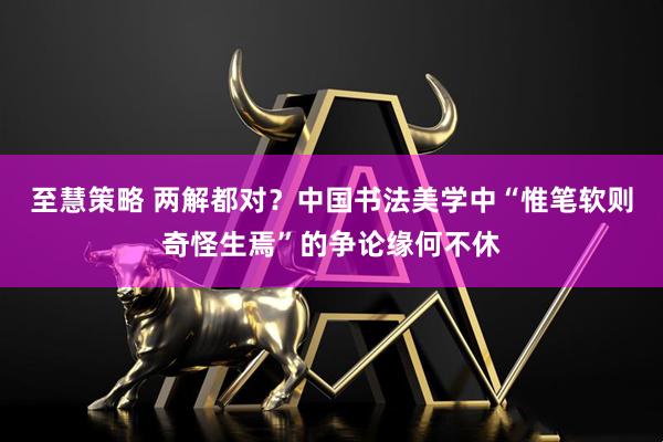 至慧策略 两解都对？中国书法美学中“惟笔软则奇怪生焉”的争论缘何不休
