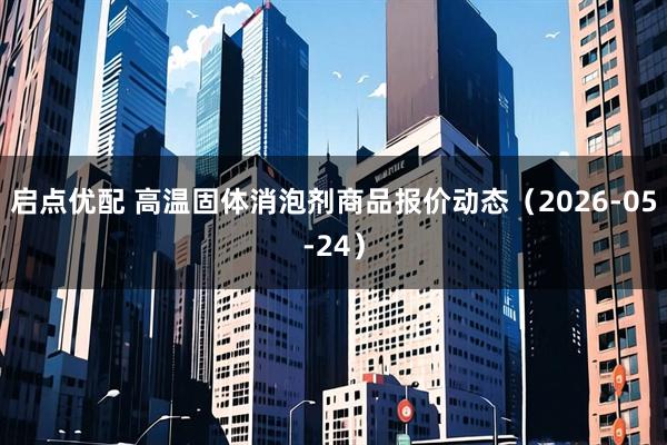 启点优配 高温固体消泡剂商品报价动态（2026-05-24）